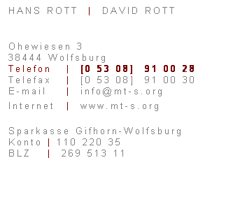 Textfeld: HANS ROTT&nbsp; |&nbsp; DAVID ROTT
&nbsp;
Ohewiesen 3
38444 Wolfsburg
Telefon &nbsp; |&nbsp; [0 53 08]&nbsp; 91 00 28
Telefax&nbsp;&nbsp; |&nbsp; [0 53 08] &nbsp;91 00 30
E-mail&nbsp;&nbsp;&nbsp; |&nbsp; info@mt-s.org
Internet&nbsp; |&nbsp; www.mt-s.org
Sparkasse Gifhorn-Wolfsburg
Konto | 110 220 35
BLZ&nbsp;&nbsp;&nbsp; |&nbsp; 269 513 11
&nbsp;
&nbsp;
